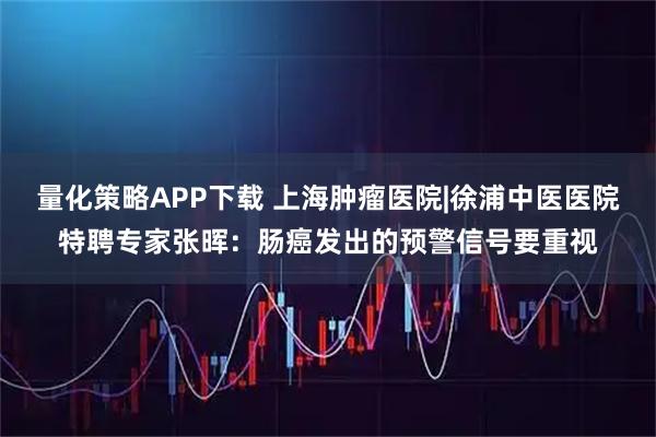量化策略APP下载 上海肿瘤医院|徐浦中医医院特聘专家张晖：肠癌发出的预警信号要重视