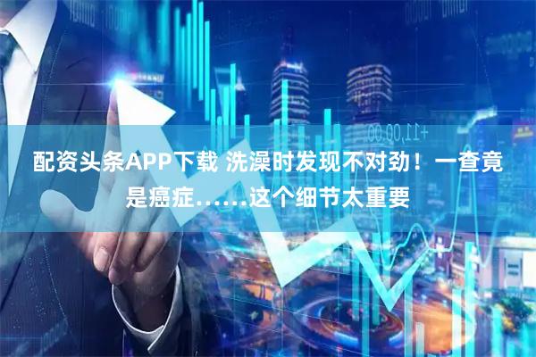 配资头条APP下载 洗澡时发现不对劲！一查竟是癌症……这个细节太重要