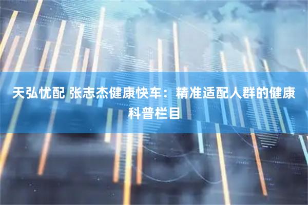 天弘忧配 张志杰健康快车：精准适配人群的健康科普栏目