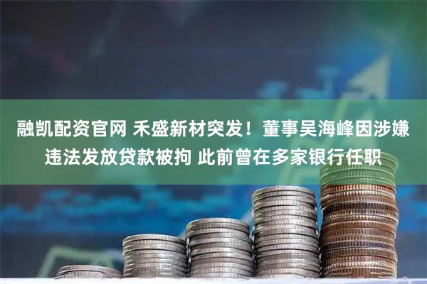 融凯配资官网 禾盛新材突发！董事吴海峰因涉嫌违法发放贷款被拘 此前曾在多家银行任职