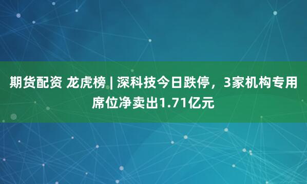 期货配资 龙虎榜 | 深科技今日跌停，3家机构专用席位净卖出1.71亿元
