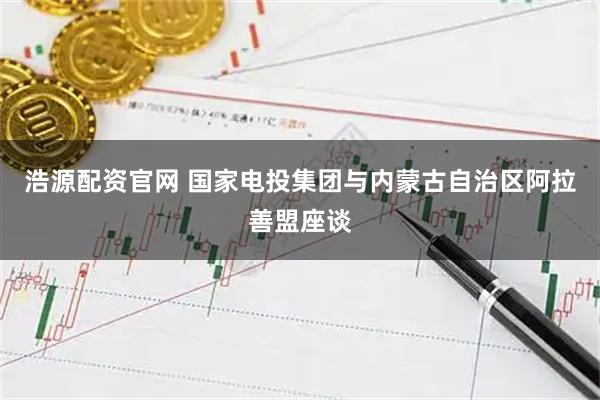 浩源配资官网 国家电投集团与内蒙古自治区阿拉善盟座谈