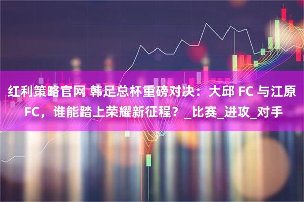 红利策略官网 韩足总杯重磅对决：大邱 FC 与江原 FC，谁能踏上荣耀新征程？_比赛_进攻_对手