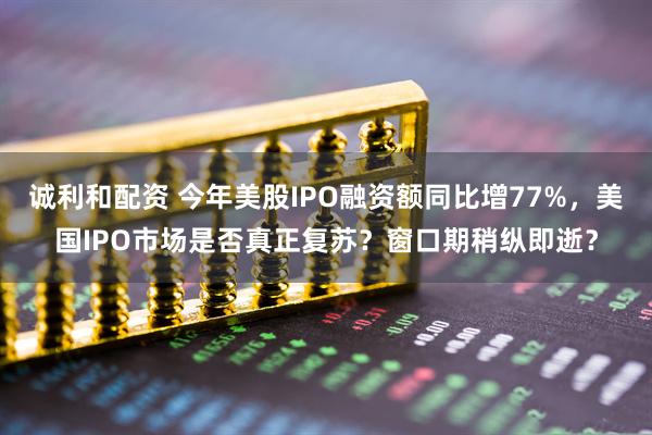 诚利和配资 今年美股IPO融资额同比增77%，美国IPO市场是否真正复苏？窗口期稍纵即逝？