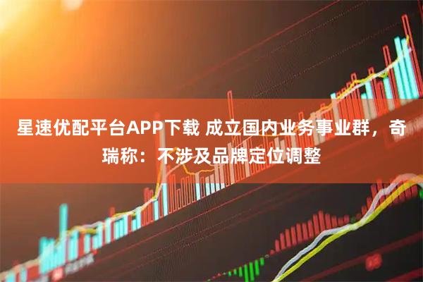 星速优配平台APP下载 成立国内业务事业群,奇瑞称:不涉及品牌定位调整