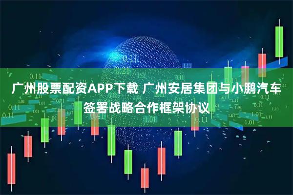 广州股票配资APP下载 广州安居集团与小鹏汽车签署战略合作框架协议