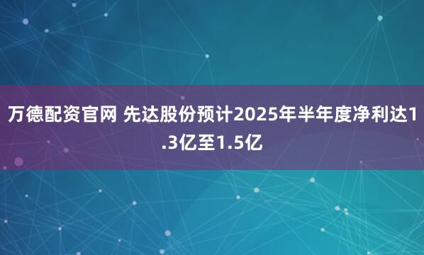 万德配资官网 先达股份预计2025年半年度净利达1.3亿至1.5亿