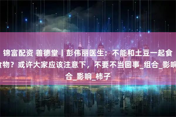 锦富配资 善德堂丨彭伟丽医生：不能和土豆一起食用的食物？或许大家应该注意下，不要不当回事_组合_影响_柿子