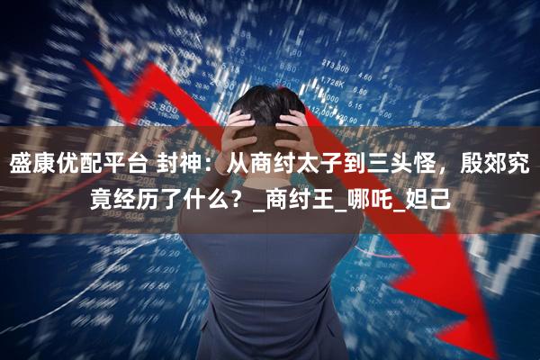 盛康优配平台 封神：从商纣太子到三头怪，殷郊究竟经历了什么？_商纣王_哪吒_妲己