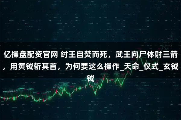 亿操盘配资官网 纣王自焚而死，武王向尸体射三箭，用黄钺斩其首，为何要这么操作_天命_仪式_玄钺
