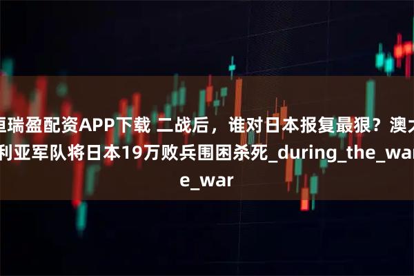 恒瑞盈配资APP下载 二战后，谁对日本报复最狠？澳大利亚军队将日本19万败兵围困杀死_during_the_war