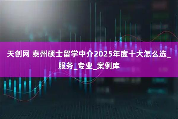 天创网 泰州硕士留学中介2025年度十大怎么选_服务_专业_案例库