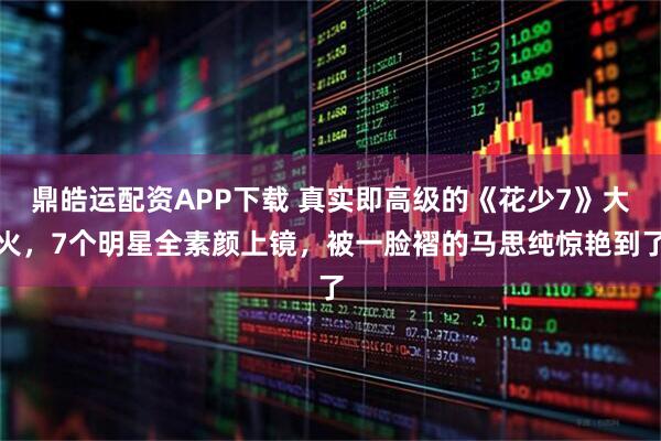 鼎皓运配资APP下载 真实即高级的《花少7》大火，7个明星全素颜上镜，被一脸褶的马思纯惊艳到了
