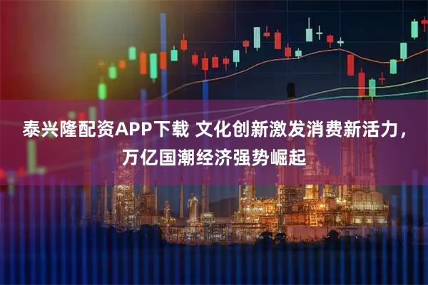 泰兴隆配资APP下载 文化创新激发消费新活力，万亿国潮经济强势崛起