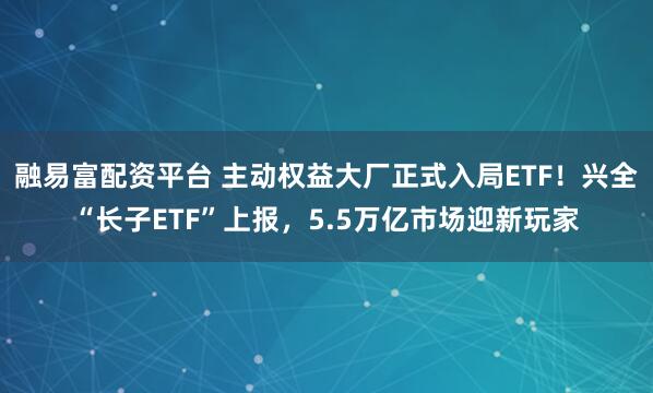 融易富配资平台 主动权益大厂正式入局ETF!兴全“长子ETF”上报,5.5万亿市场迎新玩家