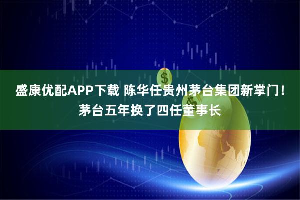 盛康优配APP下载 陈华任贵州茅台集团新掌门!茅台五年换了四任董事长