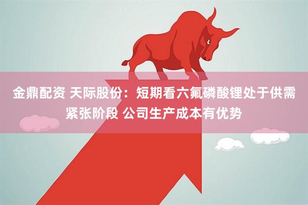 金鼎配资 天际股份：短期看六氟磷酸锂处于供需紧张阶段 公司生产成本有优势