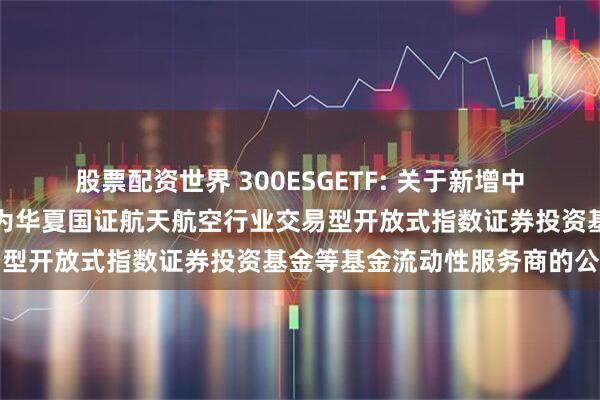 股票配资世界 300ESGETF: 关于新增中国银河证券股份有限公司为华夏国证航天航空行业交易型开放式指数证券投资基金等基金流动性服务商的公告