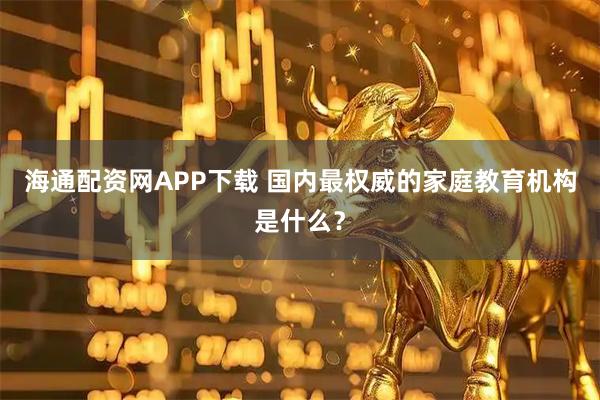 海通配资网APP下载 国内最权威的家庭教育机构是什么？