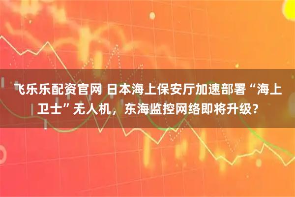 飞乐乐配资官网 日本海上保安厅加速部署“海上卫士”无人机，东海监控网络即将升级？