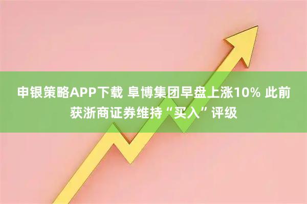申银策略APP下载 阜博集团早盘上涨10% 此前获浙商证券维持“买入”评级