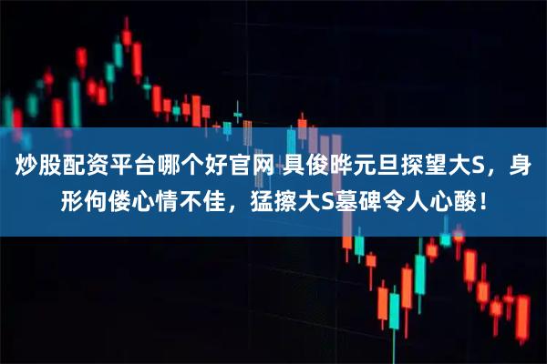 炒股配资平台哪个好官网 具俊晔元旦探望大S，身形佝偻心情不佳，猛擦大S墓碑令人心酸！