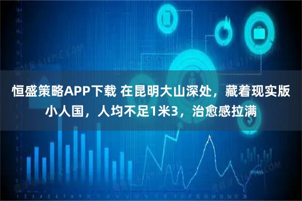 恒盛策略APP下载 在昆明大山深处，藏着现实版小人国，人均不足1米3，治愈感拉满