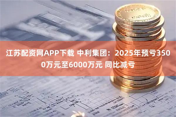 江苏配资网APP下载 中利集团：2025年预亏3500万元至6000万元 同比减亏