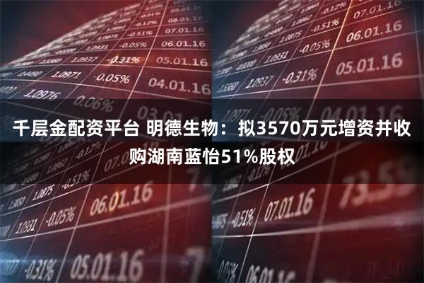 千层金配资平台 明德生物：拟3570万元增资并收购湖南蓝怡51%股权