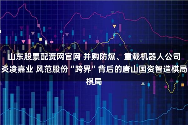 山东股票配资网官网 并购防爆、重载机器人公司炎凌嘉业 风范股份“跨界”背后的唐山国资智造棋局
