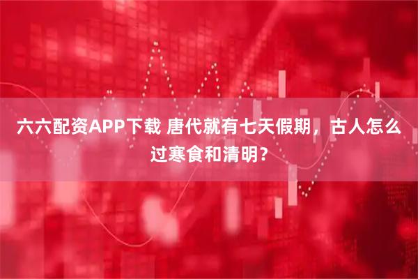 六六配资APP下载 唐代就有七天假期，古人怎么过寒食和清明？