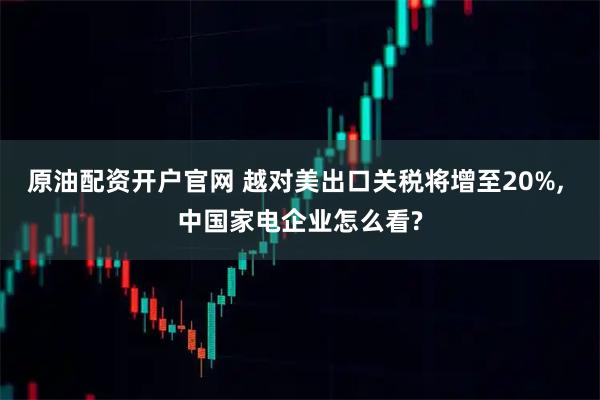原油配资开户官网 越对美出口关税将增至20%, 中国家电企业怎么看?