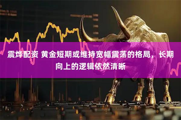 震烨配资 黄金短期或维持宽幅震荡的格局，长期向上的逻辑依然清晰