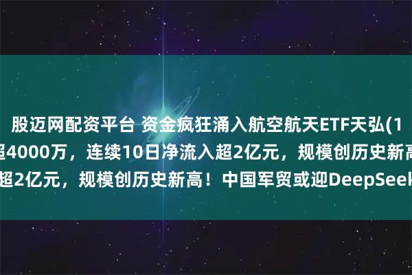 股迈网配资平台 资金疯狂涌入航空航天ETF天弘(159241)，昨日净流入超4000万，连续10日净流入超2亿元，规模创历史新高！中国军贸或迎DeepSeek时刻