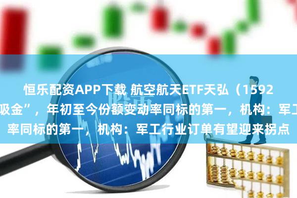 恒乐配资APP下载 航空航天ETF天弘（159241）连续10个交易日“吸金”，年初至今份额变动率同标的第一，机构：军工行业订单有望迎来拐点