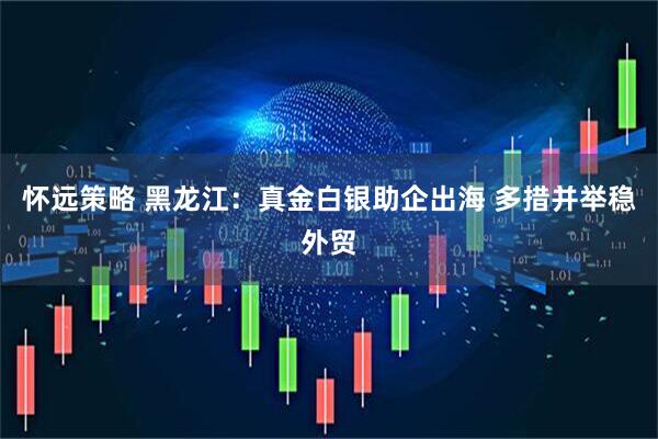怀远策略 黑龙江：真金白银助企出海 多措并举稳外贸