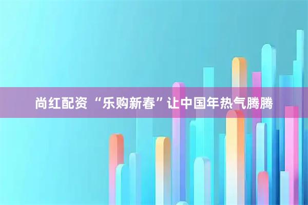 尚红配资 “乐购新春”让中国年热气腾腾