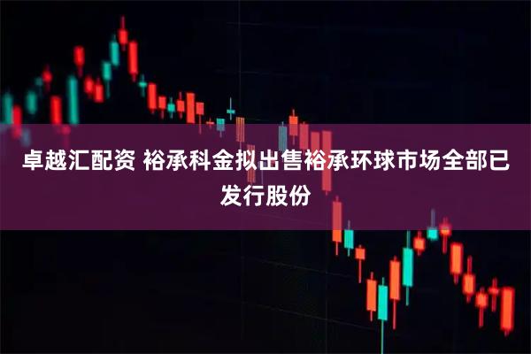 卓越汇配资 裕承科金拟出售裕承环球市场全部已发行股份