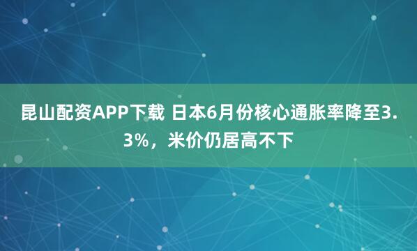 昆山配资APP下载 日本6月份核心通胀率降至3.3%，米价仍居高不下