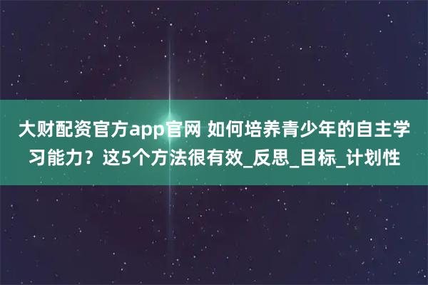 大财配资官方app官网 如何培养青少年的自主学习能力？这5个方法很有效_反思_目标_计划性
