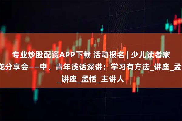 专业炒股配资APP下载 活动报名 | 少儿读者家长课堂沙龙分享会——中、青年浅话深讲：学习有方法_讲座_孟恬_主讲人
