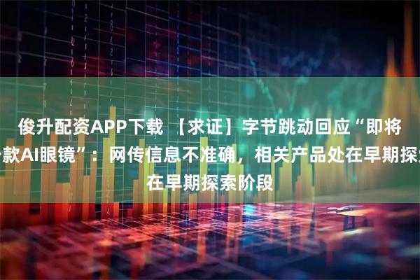 俊升配资APP下载 【求证】字节跳动回应“即将发布一款AI眼镜”：网传信息不准确，相关产品处在早期探索阶段