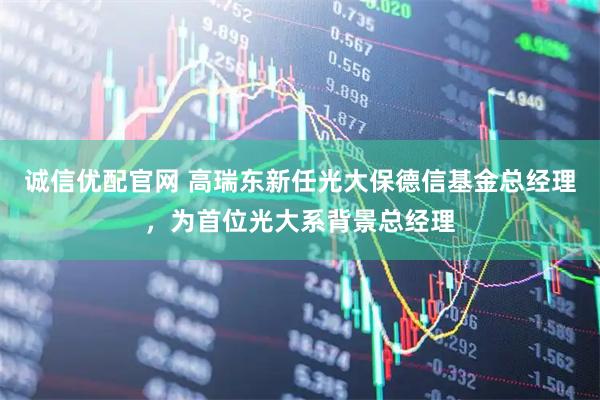 诚信优配官网 高瑞东新任光大保德信基金总经理，为首位光大系背景总经理
