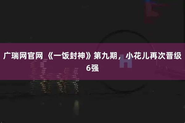 广瑞网官网 《一饭封神》第九期,小花儿再次晋级6强