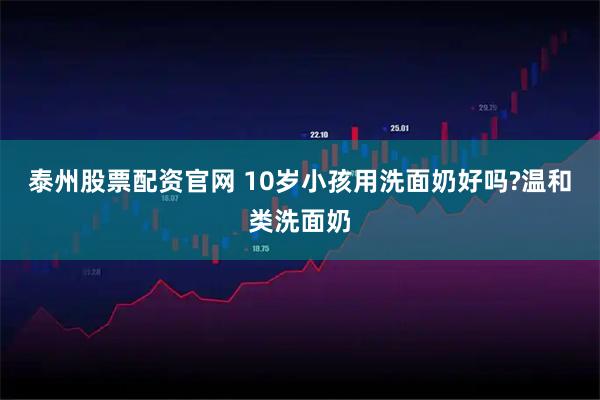 泰州股票配资官网 10岁小孩用洗面奶好吗?温和类洗面奶