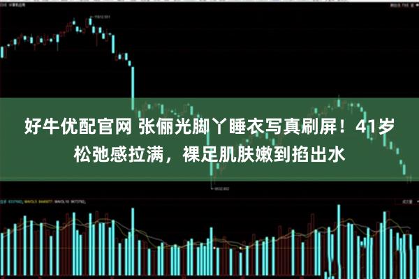 好牛优配官网 张俪光脚丫睡衣写真刷屏！41岁松弛感拉满，裸足肌肤嫩到掐出水